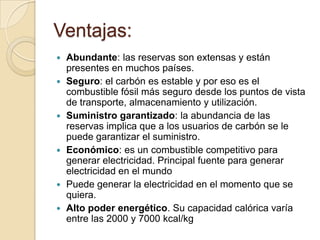 Ventajas:











Abundante: las reservas son extensas y están
presentes en muchos países.
Seguro: el carbón es estable y por eso es el
combustible fósil más seguro desde los puntos de vista
de transporte, almacenamiento y utilización.
Suministro garantizado: la abundancia de las
reservas implica que a los usuarios de carbón se le
puede garantizar el suministro.
Económico: es un combustible competitivo para
generar electricidad. Principal fuente para generar
electricidad en el mundo
Puede generar la electricidad en el momento que se
quiera.
Alto poder energético. Su capacidad calórica varía
entre las 2000 y 7000 kcal/kg

 