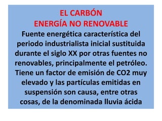 EL CARBÓNENERGÍA NO RENOVABLEFuente energética característica del periodo industrialista inicial sustituida durante el siglo XX por otras fuentes no renovables, principalmente el petróleo. Tiene un factor de emisión de CO2 muy elevado y las partículas emitidas en suspensión son causa, entre otras cosas, de la denominada lluvia ácida