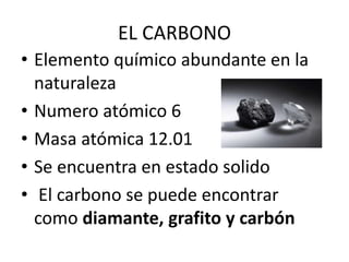 EL CARBONO
• Elemento químico abundante en la
naturaleza
• Numero atómico 6
• Masa atómica 12.01
• Se encuentra en estado solido
• El carbono se puede encontrar
como diamante, grafito y carbón
 