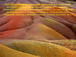 Para que un método de radio-fechado fuera exacto, la muestra tendría
    que cumplir premisas inexistentes en la naturaleza: 1. Permanecer
inicialmente libre de radioisótopos descendientes. 2. No variar en su ritmo
     de desintegración. 3. Permanecer aislada de contaminantes (otras
 radiaciones cósmicas y terrestres, humedad, aumento de presión, etc.).
 