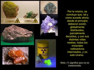 Por lo mismo, se
      concluye que, tal y
     como sucede ahora,
      desde el principio
        debieron existir,
          globalmente
          distribuidos,
          parcialmente
     decaídos, y con sus
         distintas vidas
       medias, todos los
           minerales
          radioactivos
       intermedios, y no
          solo Uranio.

Nota: (*) significa que no es
        creacionista.
 