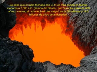 Se sabe que el radio-fechado con C-14 es más exacto en fechas
menores a 2,600 a.C. (tiempo del diluvio); pero a rocas y lava de 300
 años o menos, el radio-fechado les asignó entre 50 millones y 14.5
                  billones de años de antigüedad;
 