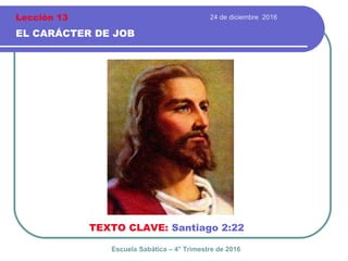 24 de diciembre 2016
EL CARÁCTER DE JOB
TEXTO CLAVE: Santiago 2:22
Escuela Sabática – 4° Trimestre de 2016
Lección 13
 