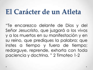 El Carácter de un Atleta
“Te encarezco delante de Dios y del
Señor Jesucristo, que juzgará a los vivos
y a los muertos en su manifestación y en
su reino, que prediques la palabra; que
instes a tiempo y fuera de tiempo;
redarguye, reprende, exhorta con toda
paciencia y doctrina. ” 2 Timoteo 1-2

 