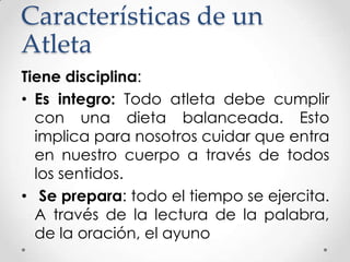 Características de un
Atleta
Tiene disciplina:
• Es integro: Todo atleta debe cumplir
con una dieta balanceada. Esto
implica para nosotros cuidar que entra
en nuestro cuerpo a través de todos
los sentidos.
• Se prepara: todo el tiempo se ejercita.
A través de la lectura de la palabra,
de la oración, el ayuno

 