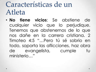 Características de un
Atleta
• No tiene vicios: Se abstiene de
cualquier vicio que lo perjudique.
Tenemos que abstenernos de lo que
nos dañe en la carrera cristiana. 2
Timoteo 4:5 “…Pero tú sé sobrio en
todo, soporta las aflicciones, haz obra
de
evangelista,
cumple
tu
ministerio…”

 