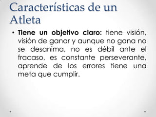 Características de un
Atleta
• Tiene un objetivo claro: tiene visión,
visión de ganar y aunque no gana no
se desanima, no es débil ante el
fracaso, es constante perseverante,
aprende de los errores tiene una
meta que cumplir.

 
