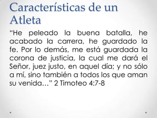 Características de un
Atleta
“He peleado la buena batalla, he
acabado la carrera, he guardado la
fe. Por lo demás, me está guardada la
corona de justicia, la cual me dará el
Señor, juez justo, en aquel día; y no sólo
a mí, sino también a todos los que aman
su venida…” 2 Timoteo 4:7-8

 