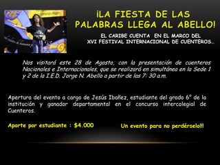 EL CARIBE CUENTA EN EL MARCO DEL
XVI FESTIVAL INTERNACIONAL DE CUENTEROS…
Nos visitará este 28 de Agosto, con la presentación de cuenteros
Nacionales e Internacionales, que se realizará en simultánea en la Sede 1
y 2 de la I.E.D. Jorge N. Abello a partir de las 7: 30 a.m.
Apertura del evento a cargo de Jesús Ibañez, estudiante del grado 6° de la
institución y ganador departamental en el concurso intercolegial de
Cuenteros.
Aporte por estudiante : $4.000 Un evento para no perdérselo!!!
 