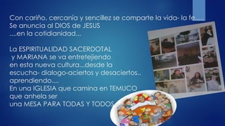 Con cariño, cercanía y sencillez se comparte la vida- la fe.....
Se anuncia al DIOS de JESUS
....en la cotidianidad...
La ESPIRITUALIDAD SACERDOTAL
y MARIANA se va entretejiendo
en esta nueva cultura...desde la
escucha- dialogo-aciertos y desaciertos..
aprendiendo....
En una IGLESIA que camina en TEMUCO
que anhela ser
una MESA PARA TODAS Y TODOS
 