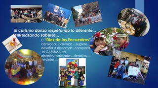 El carisma danza respetando lo diferente...
entrelazando saberes...
El “Dios de los Encuentros”
convoca...provoca ...sugiere...
desafía a encarnar...compartir
el CARISMA en
distintas realidades...ámbitos....
servicios....
 