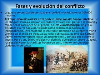 Fases y evolución del conflicto
• La guerra se caracterizó por su gran crueldad y ocasionó unos 200.000
muertos.
• 1ª Etapa: dominio carlista en el norte e indecisión del bando isabelino: De
los choques iniciales salieron vencedores los carlistas, gracias a la eficacia y
rapidez en las acciones de su general en jefe Zumalacárregui, un genial
estratega que ya había participado como capitán en la Guerra de
Independencia. Otra razón fue la lentitud e indecisión de la regente María
Cristina en el envío de tropas a las zonas sublevadas, puesto que hasta el
último momento esperó lograr un acuerdo con su cuñado que evitase la
guerra. Pese a sus éxitos iniciales y al dominio que ejercían sobre las zonas
rurales del Norte, los carlistas fracasaron en su intento de conquistar
ciudades importantes.
 