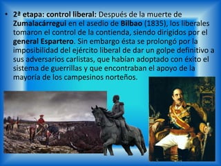 • 2ª etapa: control liberal: Después de la muerte de
Zumalacárregui en el asedio de Bilbao (1835), los liberales
tomaron el control de la contienda, siendo dirigidos por el
general Espartero. Sin embargo ésta se prolongó por la
imposibilidad del ejército liberal de dar un golpe definitivo a
sus adversarios carlistas, que habían adoptado con éxito el
sistema de guerrillas y que encontraban el apoyo de la
mayoría de los campesinos norteños.
 