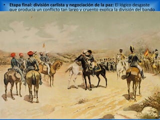 • Etapa final: división carlista y negociación de la paz: El lógico desgaste
que producía un conflicto tan largo y cruento explica la división del bando
carlista entre los partidarios de negociar una paz honrosa (encabezados
por el general Maroto) y los que querían continuar a todo trance una
guerra que era imposible ganar (el general Cabrera y el propio
pretendiente don Carlos). Finalmente, en agosto de 1839 tuvo lugar en la
localidad de Vergara la firma oficial del tratado de paz entre el general
carlista Maroto y el liberal Espartero (Convenio o “Abrazo de Vergara”).
Por este tratado los carlistas aceptaban a Isabel II como reina, lo que
suponía la aceptación de su derrota; a cambio los isabelinos se
comprometían a respetar los fueros vascos y navarros, al tiempo que
permitían la incorporación de los militares carlistas en el ejército español
con plenos derechos. Sin embargo el acuerdo fue considerado como una
traición por el sector más intransigente del carlismo, que, encabezado por
el general Cabrera, continuó sus acciones bélicas un año más en algunas
comarcas montañosas de Aragón y Valencia. La derrota final obligó a
Carlos Mª Isidro a refugiarse en el extranjero.
 