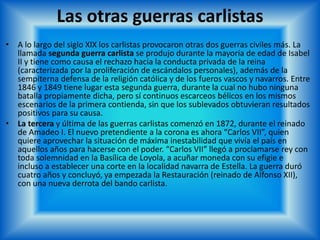 Las otras guerras carlistas
• A lo largo del siglo XIX los carlistas provocaron otras dos guerras civiles más. La
llamada segunda guerra carlista se produjo durante la mayoría de edad de Isabel
II y tiene como causa el rechazo hacia la conducta privada de la reina
(caracterizada por la proliferación de escándalos personales), además de la
sempiterna defensa de la religión católica y de los fueros vascos y navarros. Entre
1846 y 1849 tiene lugar esta segunda guerra, durante la cual no hubo ninguna
batalla propiamente dicha, pero sí continuos escarceos bélicos en los mismos
escenarios de la primera contienda, sin que los sublevados obtuvieran resultados
positivos para su causa.
• La tercera y última de las guerras carlistas comenzó en 1872, durante el reinado
de Amadeo I. El nuevo pretendiente a la corona es ahora “Carlos VII”, quien
quiere aprovechar la situación de máxima inestabilidad que vivía el país en
aquellos años para hacerse con el poder. “Carlos VII” llegó a proclamarse rey con
toda solemnidad en la Basílica de Loyola, a acuñar moneda con su efigie e
incluso a establecer una corte en la localidad navarra de Estella. La guerra duró
cuatro años y concluyó, ya empezada la Restauración (reinado de Alfonso XII),
con una nueva derrota del bando carlista.
 