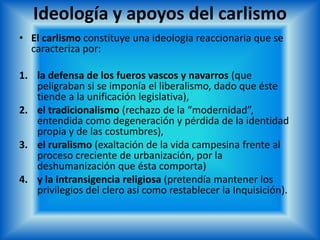 Ideología y apoyos del carlismo
• El carlismo constituye una ideología reaccionaria que se
caracteriza por:
1. la defensa de los fueros vascos y navarros (que
peligraban si se imponía el liberalismo, dado que éste
tiende a la unificación legislativa),
2. el tradicionalismo (rechazo de la “modernidad”,
entendida como degeneración y pérdida de la identidad
propia y de las costumbres),
3. el ruralismo (exaltación de la vida campesina frente al
proceso creciente de urbanización, por la
deshumanización que ésta comporta)
4. y la intransigencia religiosa (pretendía mantener los
privilegios del clero así como restablecer la Inquisición).
 