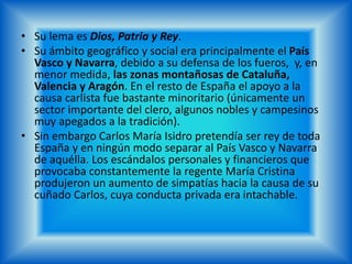 • Su lema es Dios, Patria y Rey.
• Su ámbito geográfico y social era principalmente el País
Vasco y Navarra, debido a su defensa de los fueros, y, en
menor medida, las zonas montañosas de Cataluña,
Valencia y Aragón. En el resto de España el apoyo a la
causa carlista fue bastante minoritario (únicamente un
sector importante del clero, algunos nobles y campesinos
muy apegados a la tradición).
• Sin embargo Carlos María Isidro pretendía ser rey de toda
España y en ningún modo separar al País Vasco y Navarra
de aquélla. Los escándalos personales y financieros que
provocaba constantemente la regente María Cristina
produjeron un aumento de simpatías hacia la causa de su
cuñado Carlos, cuya conducta privada era intachable.
 