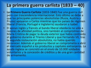 La primera guerra carlista (1833 – 40)
• La Primera Guerra Carlista (1833-1840) fue una guerra civil
pero con trascendencia internacional. Esto último se debe a
que las principales potencias absolutistas (Rusia, Austria y
Prusia) apoyaron a Carlos mientras que los países de régimen
liberal (Francia, Portugal e Inglaterra) ayudaron a Isabel.
• El apoyo inglés y francés al bando liberal obedecía no sólo a
razones de afinidad política, sino también al compromiso de
María Cristina de pagar la deuda exterior que había contraído
el gobierno durante el Trienio Liberal y que Fernando VII, tras
la segunda restauración absolutista, no había querido
reconocer. Además el gobierno liberal se comprometía a abrir
el mercado español a los productos y capitales extranjeros. La
ayuda inglesa se concretó en el envío de 10.000 soldados
voluntarios y la concesión de créditos y de una gran cantidad
de armamento.
 
