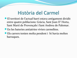 Història del Carmel
El territori de l’actual barri estava antigament dividit
entre quatre poblacions: Gràcia, Sant Joan D’ Horta,
Sant Martí de Provençals i Sant Andreu de Palomar.
En les bateries antiaèries vivien carmelites.
Els carrers tenien molta pendent i hi havia moltes
barraques.
 