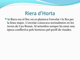 Riera d’Horta
la Riera era el lloc on es plantava l'envelat i la fira per
la festa major. L'envelat s'aixecava normalment en les
terres de Can Bransi. Al setembre sempre ha estat una
època conflictiva pels hortencs pel perill de riuades.
 