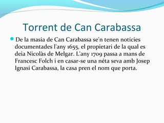 Torrent de Can Carabassa
De la masia de Can Carabassa se'n tenen notícies
documentades l'any 1655, el propietari de la qual es
deia Nicolàs de Melgar. L'any 1709 passa a mans de
Francesc Folch i en casar-se una néta seva amb Josep
Ignasi Carabassa, la casa pren el nom que porta.
 