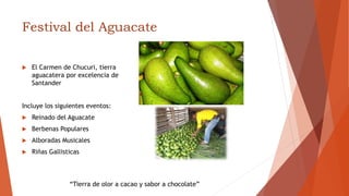 Festival del Aguacate
 El Carmen de Chucuri, tierra
aguacatera por excelencia de
Santander
Incluye los siguientes eventos:
 Reinado del Aguacate
 Berbenas Populares
 Alboradas Musicales
 Riñas Gallisticas
“Tierra de olor a cacao y sabor a chocolate”
 