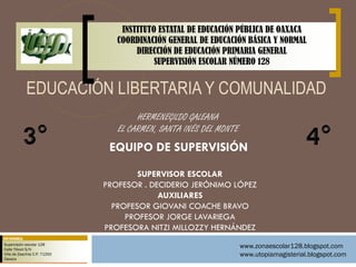 INSTITUTO ESTATAL DE EDUCACIÓN PÚBLICA DE OAXACA
                                   COORDINACIÓN GENERAL DE EDUCACIÓN BÁSICA Y NORMAL
                                        DIRECCIÓN DE EDUCACIÓN PRIMARIA GENERAL
                                             SUPERVISIÓN ESCOLAR NÚMERO 128


             EDUCACIÓN LIBERTARIA Y COMUNALIDAD
                                        HERMENEGILDO GALEANA
                                   EL CARMEN, SANTA INÉS DEL MONTE
                                 EQUIPO DE SUPERVISIÓN
                                        SUPERVISOR ESCOLAR
                                PROFESOR . DECIDERIO JERÓNIMO LÓPEZ
                                             AUXILIARES
                                  PROFESOR GIOVANI COACHE BRAVO
                                     PROFESOR JORGE LAVARIEGA
                                PROFESORA NITZI MILLOZZY HERNÁNDEZ
INFORMES:
 Supervisión escolar 128
 Calle Tiboot S/N
                                                                     www.zonaescolar128.blogspot.com
 Villa de Zaachila C.P. 71250                                        www.utopiamagisterial.blogspot.com
 Oaxaca
 