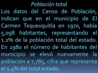 Población total
Los datos del Censo de Población,
indican que en el municipio de El
Carmen Tequexquitla en 1970, había
5,098 habitantes, representando el
1.2% de la población total del estado.
En 1980 el número de habitantes del
municipio se elevó nuevamente la
población a 7,785, cifra que representa
el 1.4% del total estado.
 
