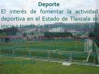 Deporte
El interés de fomentar la actividad
deportiva en el Estado de Tlaxcala se
inicia a través de la construcción de los
espacios físicos necesarios acorde a las
demandas y necesidades de la
población, considerando que con ello
también se logra el desarrollo de
nuestra gente.
 