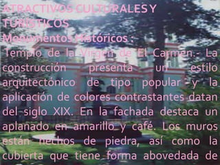 ATRACTIVOS CULTURALES Y
TURÍSTICOS
Monumentos Históricos :
Templo de la Virgen de El Carmen.- La
construcción     presenta     un    estilo
arquitectónico de tipo popular y la
aplicación de colores contrastantes datan
del siglo XIX. En la fachada destaca un
aplanado en amarillo y café. Los muros
están hechos de piedra, así como la
cubierta que tiene forma abovedada de
 