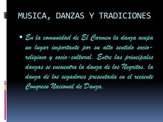 MUSICA, DANZAS Y TRADICIONES

 En la comunidad de El Carmen la danza ocupa
  un lugar importante por su alto sentido socio-
  religioso y socio-cultural. Entre las principales
  danzas se encuentra la danza de los Negritos, la
  danza de los segadores presentada en el reciente
  Congreso Nacional de Danza.
 