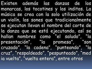 Existen además las danzas de los
monarcas, los tocotines y los inditos. La
música se crea con la solo utilización de
un violín, los sones que tradicionalmente
se ejecutan llevan el nombre del corte de
la danza que se está ejecutando, así se
hallan nombres como “el saludo”, “la
presentación”,      “la   promesa”,     “son
cruzado”, “la cadena”, “punteando”, “la
cruz”, “respaldeado”, “pespunteado”, “med
ia vuelta”, “vuelta entera”, entre otros
 