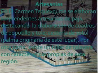 Artesanías
En El Carmen Tequexquitla se elaboran
sorprendentes artesanías de paja,
destacando la elaboración de cuadros
de popotillo y tule; cestería de sotol
(palma originaria de este lugar). Por
otra parte, existe un taller de talavera
con características propias de esta
región.
 