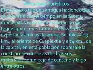 Atractivos Turísticos
El municipio fue una antigua hacienda que
se convirtió con el tiempo en cabecera
municipal. Vivían de la explotación del
tequexquite, más tarde comenzaron a
explotar las minas de arena. Se ubica a 13
km., al oriente de Cuapiaxtla y a 74 km., de
la capital, en esta población sobresale la
construcción de casas de diversos
materiales como paja de centeno y trigo
entre otros.
 
