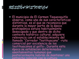 RESEÑA HISTORICA

 El municipio de El Carmen Tequexquitla
  observa, como una de sus características
  distintivas, es el que se reconozca que
  durante la mayor parte de la época
  prehispánica estuvo habitualmente
  desocupado y que dentro de dicho
  contexto histórico cultural, adquiere
  relevancia con el establecimiento del
  llamado “Corredor Teotihuacano” -ruta
  comercial por excelencia de los
  teotihuacanos al golfo-. Durante esta
  época se establecen determinados
  asentamientos humanos que
  posteriormente habrán de mantener una
 