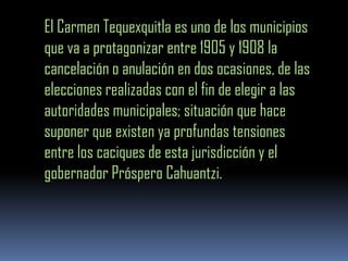 El Carmen Tequexquitla es uno de los municipios
que va a protagonizar entre 1905 y 1908 la
cancelación o anulación en dos ocasiones, de las
elecciones realizadas con el fin de elegir a las
autoridades municipales; situación que hace
suponer que existen ya profundas tensiones
entre los caciques de esta jurisdicción y el
gobernador Próspero Cahuantzi.
 