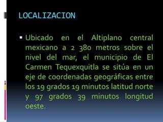 LOCALIZACION

 Ubicado   en el Altiplano central
 mexicano a 2 380 metros sobre el
 nivel del mar, el municipio de El
 Carmen Tequexquitla se sitúa en un
 eje de coordenadas geográficas entre
 los 19 grados 19 minutos latitud norte
 y 97 grados 39 minutos longitud
 oeste.
 