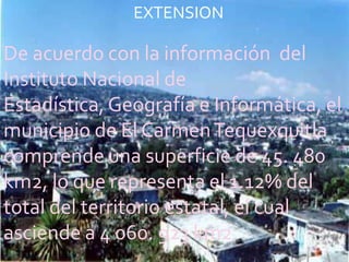 EXTENSION

De acuerdo con la información del
Instituto Nacional de
Estadística, Geografía e Informática, el
municipio de El Carmen Tequexquitla
comprende una superficie de 45. 480
km2, lo que representa el 1.12% del
total del territorio estatal, el cual
asciende a 4 060. 923 km2.
 