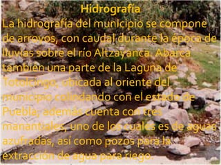 Hidrografía
La hidrografía del municipio se compone
de arroyos, con caudal durante la época de
lluvias sobre el río Altzayanca. Abarca
también una parte de la Laguna de
Totolcingo, ubicada al oriente del
municipio colindando con el estado de
Puebla; además cuenta con tres
manantiales, uno de los cuales es de aguas
azufradas, así como pozos para la
extracción de agua para riego.
 