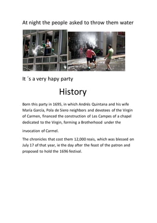 At night the people asked to throw them water
It ´s a very hapy party
History
Born this party in 1695, in which Andrés Quintana and his wife
María García, Pola de Siero neighbors and devotees of the Virgin
of Carmen, financed the construction of Les Campes of a chapel
dedicated to the Virgin, forming a Brotherhood under the
invocation of Carmel.
The chronicles that cost them 12,000 reais, which was blessed on
July 17 of that year, ie the day after the feast of the patron and
proposed to hold the 1696 festival.
 