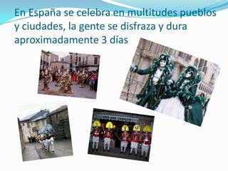 En España se celebra en multitudes pueblos y ciudades, la gente se disfraza y dura aproximadamente 3 días