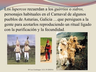 Los lupercos recuerdan a los guirrios o sidros,
personajes habituales en el Carnaval de algunos
pueblos de Asturias, Galicia …que persiguen a la
gente para azotarlos reproduciendo un ritual ligado
con la purificación y la fecundidad.




             Mª Luz Cienfuegos I.E.S. Dª JIMENA
 