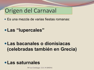 Origen del Carnaval
 Es una mezcla de varias fiestas romanas:


 Las “lupercales”


 Las bacanales o dionisiacas
 (celebradas también en Grecia)

 Las saturnales
              Mª Luz Cienfuegos I.E.S. Dª JIMENA
 