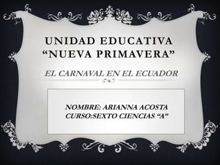 UNIDAD EDUCATIVA
“NUEVA PRIMAVERA”
EL CARNAVAL EN EL ECUADOR


   NOMBRE: ARIANNA ACOSTA
   CURSO:SEXTO CIENCIAS “A”
 