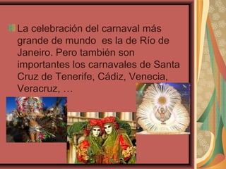 La celebración del carnaval más
grande de mundo es la de Río de
Janeiro. Pero también son
importantes los carnavales de Santa
Cruz de Tenerife, Cádiz, Venecia,
Veracruz, …
 