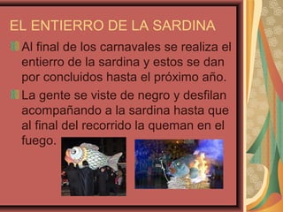 EL ENTIERRO DE LA SARDINA
Al final de los carnavales se realiza el
entierro de la sardina y estos se dan
por concluidos hasta el próximo año.
La gente se viste de negro y desfilan
acompañando a la sardina hasta que
al final del recorrido la queman en el
fuego.
 