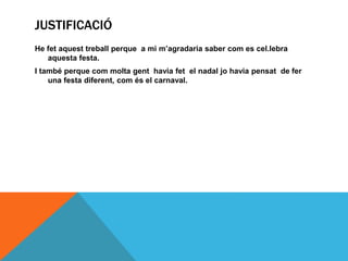 JUSTIFICACIÓ
He fet aquest treball perque a mi m’agradaria saber com es cel.lebra
aquesta festa.
I també perque com molta gent havia fet el nadal jo havia pensat de fer
una festa diferent, com és el carnaval.
 