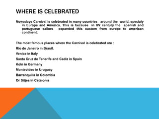 WHERE IS CELEBRATED
Nowadays Carnival is celebrated in many countries around the world, specialy
in Europe and America. This is because in XV century the spanish and
portuguese sailors expanded this custom from europe to american
continent.
The most famous places where the Carnival is celebrated are :
Rio de Janeiro in Brasil.
Venice in Italy
Santa Cruz de Tenerife and Cadiz in Spain
Koln in Germany
Montevideo in Uruguay
Barranquilla in Colombia
Or Sitjes in Catalonia
 