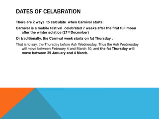 DATES OF CELABRATION
There are 2 ways to calculate when Carnival starts:
Carnival is a mobile festival celebrated 7 weeks after the first full moon
after the winter solstice (21st December)
Or traditionally, the Carnival week starts on fat Thursday .
That is to say, the Thursday before Ash Wednesday. Thus the Ash Wednesday
will move between February 4 and March 10, and the fat Thursday will
move between 29 January and 4 March.
 
