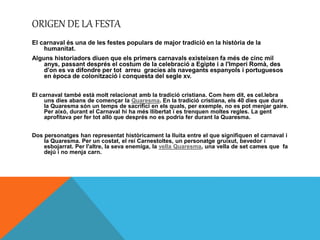 ORIGEN DE LA FESTA
El carnaval és una de les festes populars de major tradició en la història de la
humanitat.
Alguns historiadors diuen que els primers carnavals existeixen fa més de cinc mil
anys, passant després el costum de la celebració a Egipte i a l'Imperi Romà, des
d'on es va difondre per tot arreu gracies als navegants espanyols i portuguesos
en època de colonització i conquesta del segle xv.
El carnaval també està molt relacionat amb la tradició cristiana. Com hem dit, es cel.lebra
uns dies abans de començar la Quaresma. En la tradició cristiana, els 40 dies que dura
la Quaresma són un temps de sacrifici en els quals, per exemple, no es pot menjar gaire.
Per això, durant el Carnaval hi ha més llibertat i es trenquen moltes regles. La gent
aprofitava per fer tot allò que després no es podria fer durant la Quaresma.
Dos personatges han representat històricament la lluita entre el que signifiquen el carnaval i
la Quaresma. Per un costat, el rei Carnestoltes, un personatge gruixut, bevedor i
esbojarrat. Per l'altre, la seva enemiga, la vella Quaresma, una vella de set cames que fa
dejú i no menja carn.
 